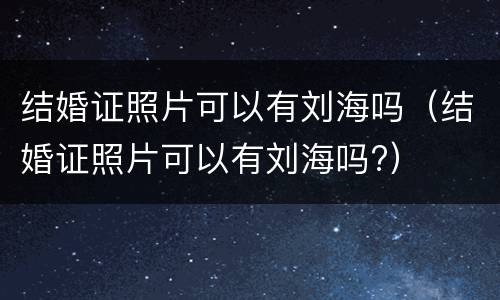结婚证照片可以有刘海吗（结婚证照片可以有刘海吗?）