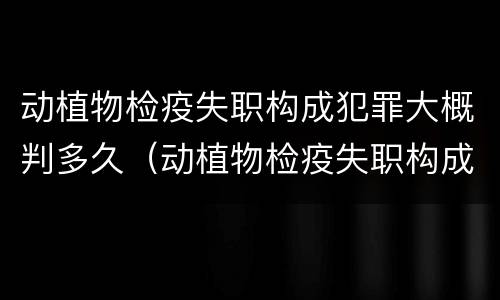 动植物检疫失职构成犯罪大概判多久（动植物检疫失职构成犯罪大概判多久）