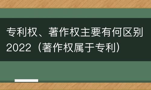 专利权、著作权主要有何区别2022（著作权属于专利）