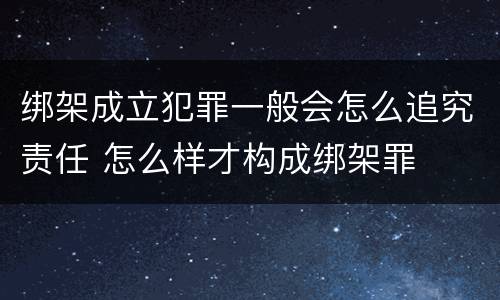 绑架成立犯罪一般会怎么追究责任 怎么样才构成绑架罪