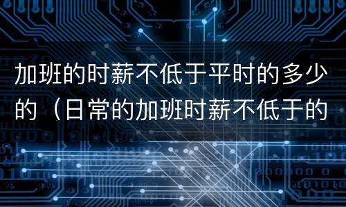 加班的时薪不低于平时的多少的（日常的加班时薪不低于的多少）