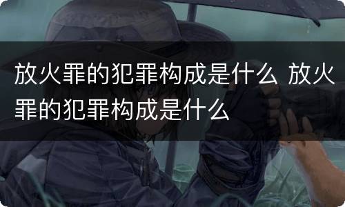 放火罪的犯罪构成是什么 放火罪的犯罪构成是什么