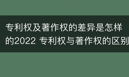 专利权及著作权的差异是怎样的2022 专利权与著作权的区别与联系