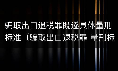 骗取出口退税罪既遂具体量刑标准（骗取出口退税罪 量刑标准）