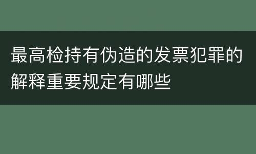 最高检持有伪造的发票犯罪的解释重要规定有哪些