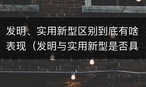 发明、实用新型区别到底有啥表现（发明与实用新型是否具有实用性）
