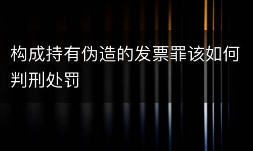 构成持有伪造的发票罪该如何判刑处罚