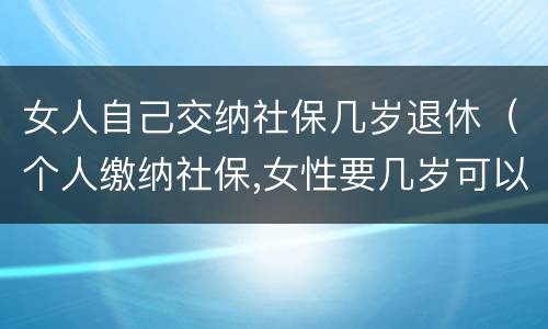 女人自己交纳社保几岁退休（个人缴纳社保,女性要几岁可以退休）