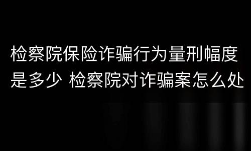 检察院保险诈骗行为量刑幅度是多少 检察院对诈骗案怎么处置