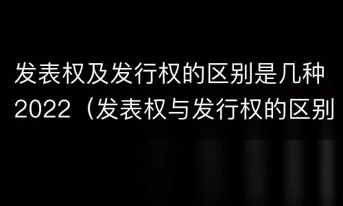 发表权及发行权的区别是几种2022（发表权与发行权的区别）