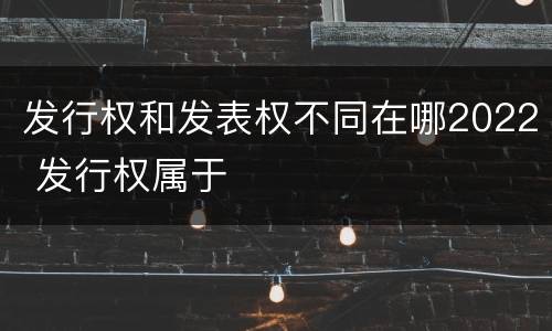 发行权和发表权不同在哪2022 发行权属于