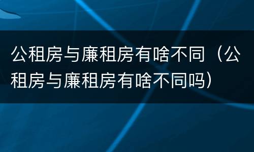 公租房与廉租房有啥不同（公租房与廉租房有啥不同吗）