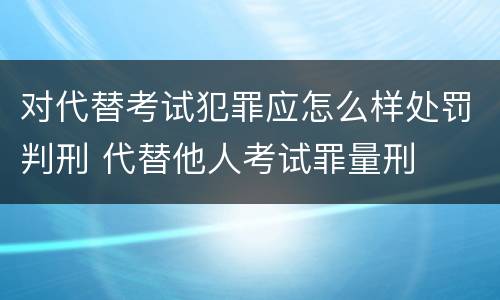 对代替考试犯罪应怎么样处罚判刑 代替他人考试罪量刑