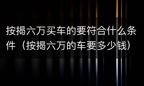 按揭六万买车的要符合什么条件（按揭六万的车要多少钱）
