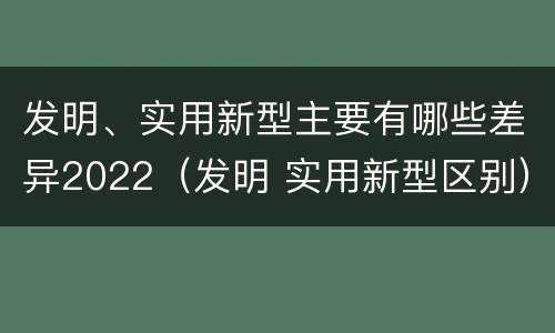 发明、实用新型主要有哪些差异2022（发明 实用新型区别）