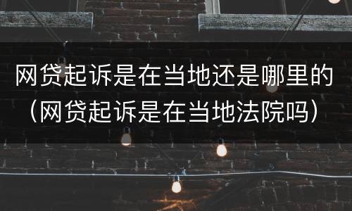 网贷起诉是在当地还是哪里的（网贷起诉是在当地法院吗）