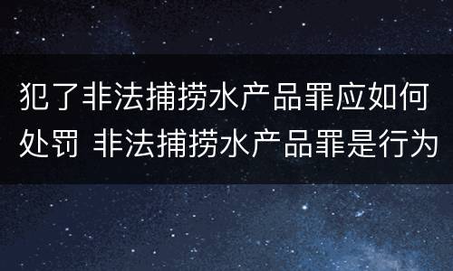 犯了非法捕捞水产品罪应如何处罚 非法捕捞水产品罪是行为犯还是结果犯
