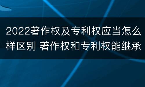2022著作权及专利权应当怎么样区别 著作权和专利权能继承吗