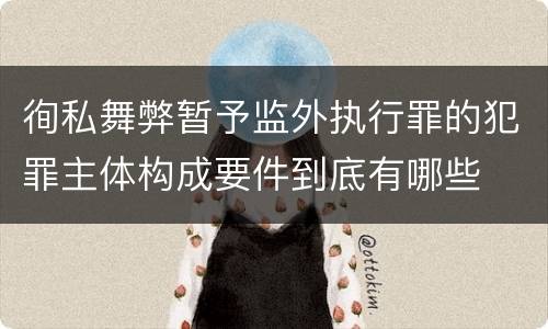 徇私舞弊暂予监外执行罪的犯罪主体构成要件到底有哪些