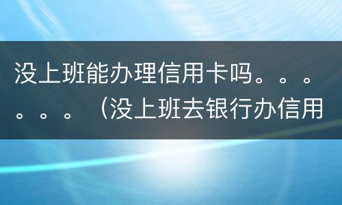 没上班能办理信用卡吗。。。。。。（没上班去银行办信用卡能批吗）