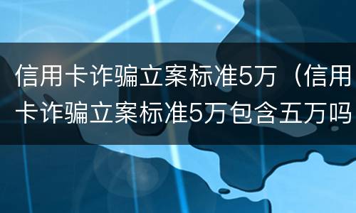 信用卡诈骗立案标准5万（信用卡诈骗立案标准5万包含五万吗）