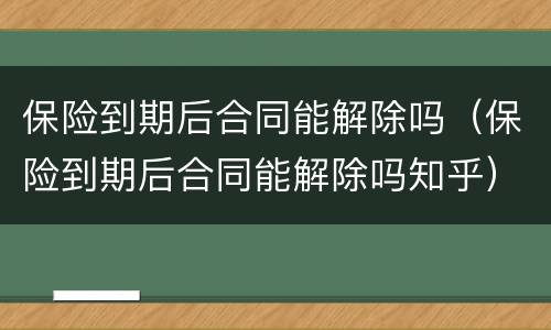 保险到期后合同能解除吗（保险到期后合同能解除吗知乎）