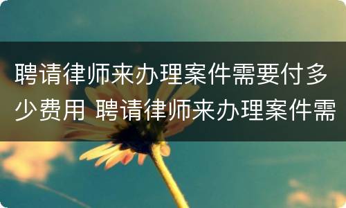 聘请律师来办理案件需要付多少费用 聘请律师来办理案件需要付多少费用和费用