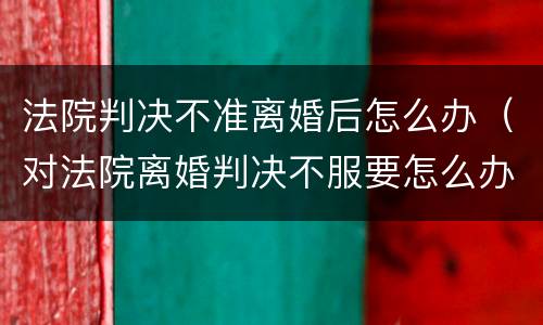法院判决不准离婚后怎么办（对法院离婚判决不服要怎么办）