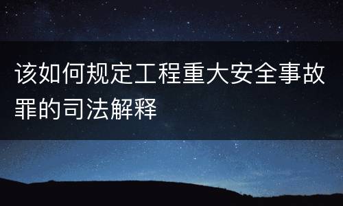 该如何规定工程重大安全事故罪的司法解释