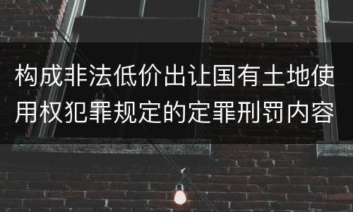 构成非法低价出让国有土地使用权犯罪规定的定罪刑罚内容是什么