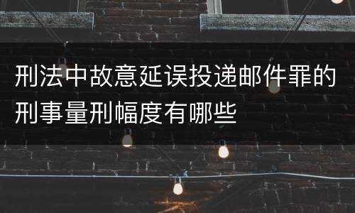 刑法中故意延误投递邮件罪的刑事量刑幅度有哪些