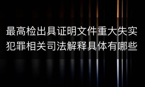最高检出具证明文件重大失实犯罪相关司法解释具体有哪些重要规定