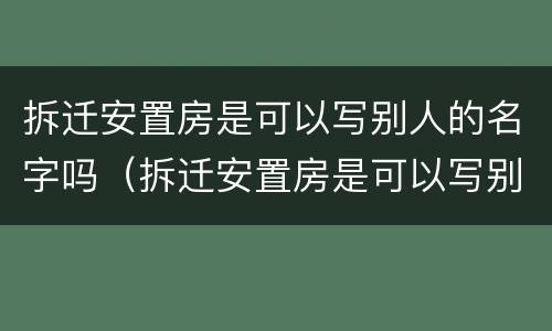 拆迁安置房是可以写别人的名字吗（拆迁安置房是可以写别人的名字吗）