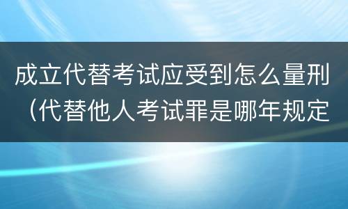 成立代替考试应受到怎么量刑（代替他人考试罪是哪年规定）