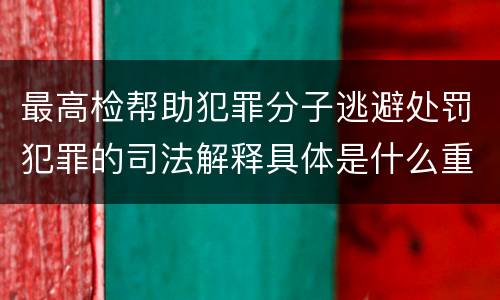 最高检帮助犯罪分子逃避处罚犯罪的司法解释具体是什么重要内容