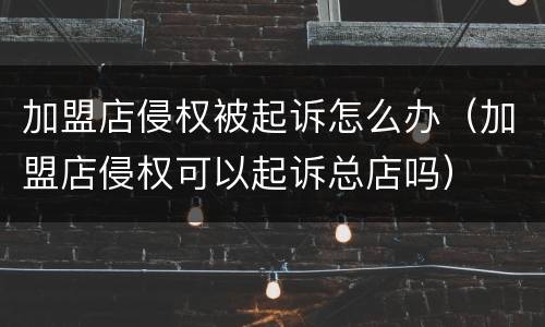 加盟店侵权被起诉怎么办（加盟店侵权可以起诉总店吗）