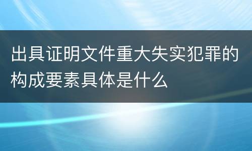 出具证明文件重大失实犯罪的构成要素具体是什么