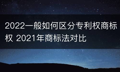 2022一般如何区分专利权商标权 2021年商标法对比