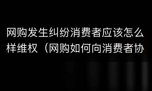 网购发生纠纷消费者应该怎么样维权（网购如何向消费者协会投诉）