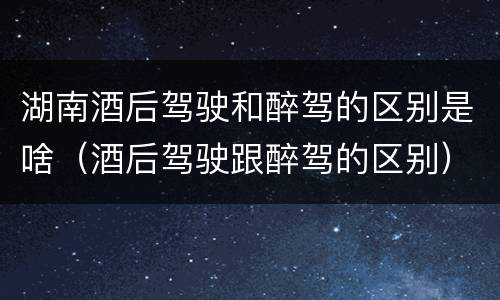 湖南酒后驾驶和醉驾的区别是啥（酒后驾驶跟醉驾的区别）