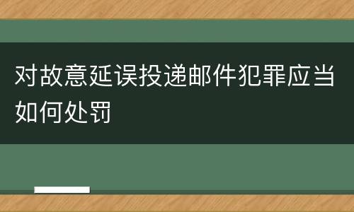 对故意延误投递邮件犯罪应当如何处罚