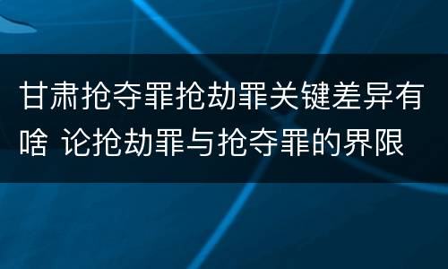 甘肃抢夺罪抢劫罪关键差异有啥 论抢劫罪与抢夺罪的界限