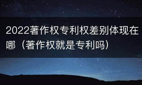 2022著作权专利权差别体现在哪(著作权就是专利吗)