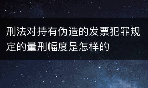 刑法对持有伪造的发票犯罪规定的量刑幅度是怎样的
