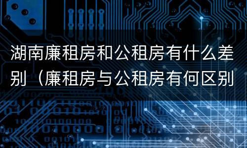 湖南廉租房和公租房有什么差别（廉租房与公租房有何区别）
