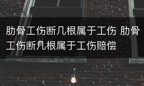 肋骨工伤断几根属于工伤 肋骨工伤断几根属于工伤赔偿
