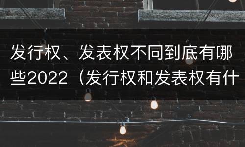发行权、发表权不同到底有哪些2022（发行权和发表权有什么区别）