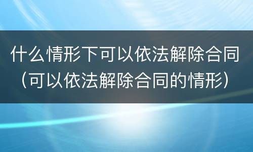 什么情形下可以依法解除合同（可以依法解除合同的情形）