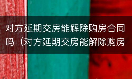 对方延期交房能解除购房合同吗（对方延期交房能解除购房合同吗合法吗）