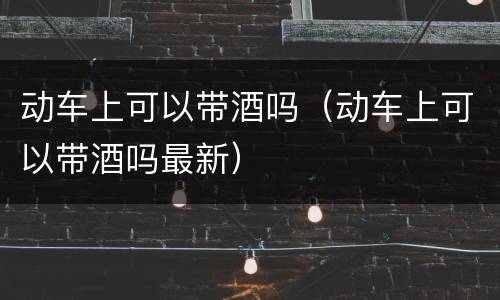 动车上可以带酒吗（动车上可以带酒吗最新）